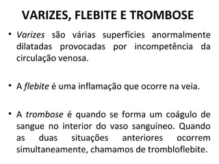 VARIZES, FLEBITE E TROMBOSE 
• Varizes são várias superfícies anormalmente 
dilatadas provocadas por incompetência da 
circulação venosa. 
• A flebite é uma inflamação que ocorre na veia. 
• A trombose é quando se forma um coágulo de 
sangue no interior do vaso sanguíneo. Quando 
as duas situações anteriores ocorrem 
simultaneamente, chamamos de trombloflebite. 
 