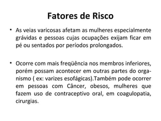 Fatores de Risco 
• As veias varicosas afetam as mulheres especialmente 
grávidas e pessoas cujas ocupações exijam ficar em 
pé ou sentados por períodos prolongados. 
• Ocorre com mais freqüência nos membros inferiores, 
porém possam acontecer em outras partes do orga-nismo 
( ex: varizes esofágicas).Também pode ocorrer 
em pessoas com Câncer, obesos, mulheres que 
fazem uso de contraceptivo oral, em coagulopatia, 
cirurgias. 
 