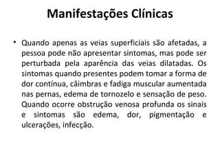 Manifestações Clínicas 
• Quando apenas as veias superficiais são afetadas, a 
pessoa pode não apresentar sintomas, mas pode ser 
perturbada pela aparência das veias dilatadas. Os 
sintomas quando presentes podem tomar a forma de 
dor contínua, câimbras e fadiga muscular aumentada 
nas pernas, edema de tornozelo e sensação de peso. 
Quando ocorre obstrução venosa profunda os sinais 
e sintomas são edema, dor, pigmentação e 
ulcerações, infecção. 
 