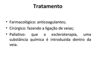 Tratamento 
• Farmacológico: anticoagulantes; 
• Cirúrgico: fazendo a ligação de veias; 
• Paliativo: que a escleroterapia, uma 
substância química é introduzida dentro da 
veia. 
 