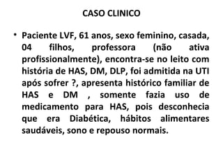 CASO CLINICO 
• Paciente LVF, 61 anos, sexo feminino, casada, 
04 filhos, professora (não ativa 
profissionalmente), encontra-se no leito com 
história de HAS, DM, DLP, foi admitida na UTI 
após sofrer ?, apresenta histórico familiar de 
HAS e DM , somente fazia uso de 
medicamento para HAS, pois desconhecia 
que era Diabética, hábitos alimentares 
saudáveis, sono e repouso normais. 
 