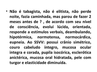 • Não é tabagista, não é elitista, não perde 
noite, fazia caminhada, mas parou de fazer 2 
meses antes de ? , de acordo com seu nível 
de consciência, evolui lúcida, orientada, 
responde a estímulos verbais, deambulando, 
hipotérmica, normotensa, normocárdica, 
eupneia. Ao SSVV: possui crânio simétrico, 
couro cabeludo íntegro, mucosa ocular 
integra e corada, pupila isocórica, esclerótica 
anictérica, mucosa oral hidratada, pele com 
turgor e elasticidade diminuída. 
 