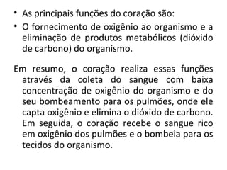 • As principais funções do coração são: 
• O fornecimento de oxigênio ao organismo e a 
eliminação de produtos metabólicos (dióxido 
de carbono) do organismo. 
Em resumo, o coração realiza essas funções 
através da coleta do sangue com baixa 
concentração de oxigênio do organismo e do 
seu bombeamento para os pulmões, onde ele 
capta oxigênio e elimina o dióxido de carbono. 
Em seguida, o coração recebe o sangue rico 
em oxigênio dos pulmões e o bombeia para os 
tecidos do organismo. 
 