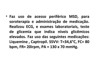 • Faz uso de acesso periférico MSD, para 
soroterapia e administração de medicação. 
Realizou ECG, e exames laboratoriais, teste 
de glicemia que indica níveis glicêmicos 
elevados. Faz uso das seguintes medicações: 
Liquemine , Captropil. SSVV: T=34,6°C, FC= 80 
bpm, FR= 20irpm, PA = 130 x 70 mmHg. 
 