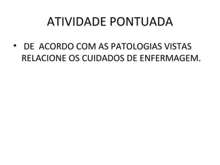 ATIVIDADE PONTUADA 
• DE ACORDO COM AS PATOLOGIAS VISTAS 
RELACIONE OS CUIDADOS DE ENFERMAGEM. 
