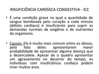 INSUFICIÊNCIA CARDÍACA CONGESTIVA - ICC 
• É uma condição grave na qual a quantidade de 
sangue bombeada pelo coração a cada minuto 
(débito cardíaco) é insuficiente para suprir as 
demandas normais de oxigênio e de nutrientes 
do organismo. 
• Causas: Ela é muito mais comum entre os idosos, 
pelo fato deles apresentarem maior 
probabilidade de apresentar alguma doença que 
a desencadeie. Apesar de o quadro apresentar 
um agravamento no decorrer do tempo, os 
indivíduos com insuficiência cardíaca podem 
viver muitos anos 
 