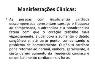 Manisfestações Clínicas: 
• As pessoas com insuficiência cardíaca 
descompensada apresentam cansaço e fraqueza 
ao compensada, a adrenalina e a noradrenalina 
fazem com que o coração trabalhe mais 
vigorosamente, ajudando-o a aumentar o débito 
sangüíneo e, até certo ponto, compensando o 
problema de bombeamento. O débito cardíaco 
pode retornar ao normal, embora, geralmente, à 
custa de um aumento da freqüência cardíaca e 
de um batimento cardíaco mais forte. 
 