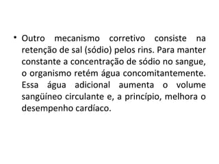 • Outro mecanismo corretivo consiste na 
retenção de sal (sódio) pelos rins. Para manter 
constante a concentração de sódio no sangue, 
o organismo retém água concomitantemente. 
Essa água adicional aumenta o volume 
sangüíneo circulante e, a princípio, melhora o 
desempenho cardíaco. 
 
