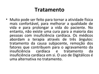 Tratamento 
• Muito pode ser feito para tornar a atividade física 
mais confortável, para melhorar a qualidade de 
vida e para prolongar a vida do paciente. No 
entanto, não existe uma cura para a maioria das 
pessoas com insuficiência cardíaca. Os médicos 
abordam a terapia através de três ângulos: 
tratamento da causa subjacente, remoção dos 
fatores que contribuem para o agravamento da 
insuficiência cardíaca e tratamento da 
insuficiência cardíaca em si. O uso de Digitálicos é 
uma alternativa no tratamento. 
 