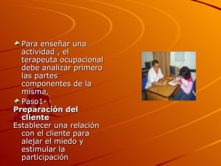 Para enseñar una actividad , el terapeuta ocupacional debe analizar primero las partes componentes de la misma. Paso1- Preparación del cliente Establecer una relación con el cliente para alejar el miedo y estimular la participación 