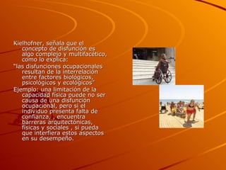 Kielhofner, señala que el concepto de disfunción es algo complejo y multifacético, como lo explica: “ las disfunciones ocupacionales resultan de la interrelación entre factores biológicos, psicológicos y ecológicos” Ejemplo: una limitación de la capacidad física puede no ser causa de una disfunción ocupacional, pero si el individuo presenta falta de confianza, , encuentra barreras arquitectónicas, físicas y sociales , si pueda que interfiera estos aspectos en su desempeño. 