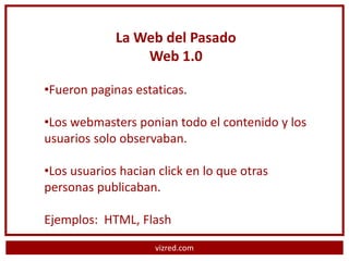 La Web del Pasado
                 Web 1.0

•Fueron paginas estaticas.

•Los webmasters ponian todo el contenido y los
usuarios solo observaban.

•Los usuarios hacian click en lo que otras
personas publicaban.

Ejemplos: HTML, Flash
                    vizred.com
 
