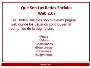 Que Son Las Redes Sociales
              Web 2.0?
Las Redes Sociales son cualquier pagina
web donde los usuarios contribuyen al
contenido de la pagina con:

                 •Fotos
                •Videos
              •Comentarios
              •Experencias
               •Opiniones
              •Sugerencias


                 vizred.com
 