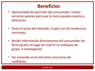 Beneficios
• Oportunidad de aprender del consumidor: Cuales
  servicios quieren para que la marca pueda crearlos y
  ofrecerlos.

• Tener el pulso del mercado: Cuales son las tendencias
  corrientes.

• Recibir información directamente del consumidor de
  forma gratis en lugar de invertir en enfoques de
  grupo o investigación.

• Ser conocido en la red como una marca de
  confianza.
                        vizred.com
 