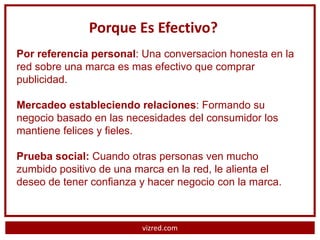 Porque Es Efectivo?
Por referencia personal: Una conversacion honesta en la
red sobre una marca es mas efectivo que comprar
publicidad.

Mercadeo estableciendo relaciones: Formando su
negocio basado en las necesidades del consumidor los
mantiene felices y fieles.

Prueba social: Cuando otras personas ven mucho
zumbido positivo de una marca en la red, le alienta el
deseo de tener confianza y hacer negocio con la marca.



                         vizred.com
 