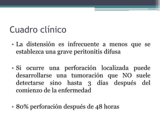 Cuadro clínico
• La distensión es infrecuente a menos que se
  establezca una grave peritonitis difusa

• Si ocurre una perforación localizada puede
  desarrollarse una tumoración que NO suele
  detectarse sino hasta 3 días después del
  comienzo de la enfermedad

• 80% perforación después de 48 horas
 