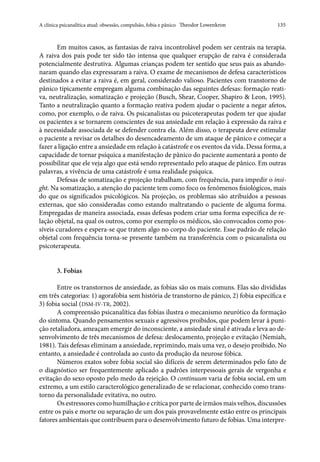 A clínica psicanalítica atual: obsessão, compulsão, fobia e pânico   Theodor Lowenkron	 135
Em muitos casos, as fantasias de raiva incontrolável podem ser centrais na terapia.
A raiva dos pais pode ter sido tão intensa que qualquer erupção de raiva é considerada
potencialmente destrutiva. Algumas crianças podem ter sentido que seus pais as abando-
naram quando elas expressaram a raiva. O exame de mecanismos de defesa característicos
destinados a evitar a raiva é, em geral, considerado valioso. Pacientes com transtorno de
pânico tipicamente empregam alguma combinação das seguintes defesas: formação reati-
va, neutralização, somatização e projeção (Busch, Shear, Cooper, Shapiro & Leon, 1995).
Tanto a neutralização quanto a formação reativa podem ajudar o paciente a negar afetos,
como, por exemplo, o de raiva. Os psicanalistas ou psicoterapeutas podem ter que ajudar
os pacientes a se tornarem conscientes de sua ansiedade em relação à expressão da raiva e
à necessidade associada de se defender contra ela. Além disso, o terapeuta deve estimular
o paciente a revisar os detalhes do desencadeamento de um ataque de pânico e começar a
fazer a ligação entre a ansiedade em relação à catástrofe e os eventos da vida. Dessa forma, a
capacidade de tornar psíquica a manifestação de pânico do paciente aumentará a ponto de
possibilitar que ele veja algo que está sendo representado pelo ataque de pânico. Em outras
palavras, a vivência de uma catástrofe é uma realidade psíquica.
Defesas de somatização e projeção trabalham, com frequência, para impedir o insi-
ght. Na somatização, a atenção do paciente tem como foco os fenômenos fisiológicos, mais
do que os significados psicológicos. Na projeção, os problemas são atribuídos a pessoas
externas, que são consideradas como estando maltratando o paciente de alguma forma.
Empregadas de maneira associada, essas defesas podem criar uma forma específica de re-
lação objetal, na qual os outros, como por exemplo os médicos, são convocados como pos-
síveis curadores e espera-se que tratem algo no corpo do paciente. Esse padrão de relação
objetal com frequência torna-se presente também na transferência com o psicanalista ou
psicoterapeuta.
3. Fobias
Entre os transtornos de ansiedade, as fobias são os mais comuns. Elas são divididas
em três categorias: 1) agorafobia sem história de transtorno de pânico, 2) fobia específica e
3) fobia social (DSM-IV-TR, 2002).
A compreensão psicanalítica das fobias ilustra o mecanismo neurótico da formação
do sintoma. Quando pensamentos sexuais e agressivos proibidos, que podem levar à puni-
ção retaliadora, ameaçam emergir do inconsciente, a ansiedade sinal é ativada e leva ao de-
senvolvimento de três mecanismos de defesa: deslocamento, projeção e evitação (Nemiah,
1981). Tais defesas eliminam a ansiedade, reprimindo, mais uma vez, o desejo proibido. No
entanto, a ansiedade é controlada ao custo da produção da neurose fóbica.
Números exatos sobre fobia social são difíceis de serem determinados pelo fato de
o diagnóstico ser frequentemente aplicado a padrões interpessoais gerais de vergonha e
evitação do sexo oposto pelo medo da rejeição. O continuum varia de fobia social, em um
extremo, a um estilo caracterológico generalizado de se relacionar, conhecido como trans-
torno da personalidade evitativa, no outro.
Os estressores como humilhação e crítica por parte de irmãos mais velhos, discussões
entre os pais e morte ou separação de um dos pais provavelmente estão entre os principais
fatores ambientais que contribuem para o desenvolvimento futuro de fobias. Uma interpre-
 