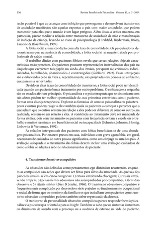 136	 Revista Brasileira de Psicanálise · Volume 43, n. 3 · 2009
tação possível é que as crianças com inibição que prosseguem e desenvolvem transtornos
de ansiedade manifestos são aquelas expostas a pais com maior ansiedade, que podem
transmitir para elas que o mundo é um lugar perigoso. Além disso, a crítica materna, em
particular, parece mediar a relação entre transtorno de ansiedade da mãe e manifestação
de inibição da criança, levando ao risco de psicopatologia (Hirshfeld, Biederman, Brody,
Faraone & Rosenbaum, 1997).
A fobia social é uma condição com alta taxa de comorbidade. Os pesquisadores de-
monstraram que, na ausência de comorbidade, a fobia social é raramente tratada por pro-
fissionais de saúde mental.
O trabalho clínico com pacientes fóbicos revela que certas relações objetais carac-
terísticas estão presentes. Os pacientes possuem representações internalizadas dos pais ou
daqueles que exerceram tais papéis ou, ainda, dos irmãos, por quem são criticados, ridicu-
larizados, humilhados, abandonados e constrangidos (Gabbard, 1992). Essas introjeções
são estabelecidas cedo na vida e, repentinamente, são projetadas em pessoas do ambiente,
que passam a ser evitadas.
Devido às altas taxas de comorbidade do transtorno, a fobia social pode ser identifi-
cada quando um paciente busca tratamento por outro problema. O embaraço e a vergonha
são os estados afetivos principais. O psicanalista e o psicoterapeuta que se sintonizam com
tais afetos podem ter melhor oportunidade de, nas primeiras entrevistas com o paciente,
formar uma aliança terapêutica. Explorar as fantasias de como o psicanalista ou psicotera-
peuta e outros podem reagir a eles também ajuda os pacientes a começar a perceber que o
que acham que os outros sentem em relação a eles pode ser diferente de como os outros, na
realidade, sentem-se em relação a eles. A resistência ao tratamento deve ser manejada de
forma efetiva, pois sem tratamento os pacientes com frequência evitam a escola ou o tra-
balho e muitos terminam em benefício social ou incapacidade (Schneier, Johnson, Homig,
Liebowitz & Weissman, 1992).
As relações interpessoais dos pacientes com fobias beneficiam-se de uma aborda-
gem psicanalítica. Por estarem presos em casa, indivíduos com grave agorafobia, em geral,
necessitam de cuidados de outra pessoa significativa, como um cônjuge ou um dos pais. A
avaliação adequada e o tratamento das fobias devem incluir uma avaliação cuidadosa de
como a fobia se adapta à rede de relacionamentos do paciente.
4. Transtorno obsessivo-compulsivo
As obsessões são definidas como pensamentos ego-distônicos recorrentes, enquan-
to as compulsões são ações que devem ser feitas para alívio da ansiedade. As queixas dos
pacientes situam-se em cinco categorias: 1) rituais envolvendo checagem; 2) rituais envol-
vendo limpeza; 3) pensamentos obsessivos não acompanhados por compulsões; 4) lentidão
obsessiva e 5) rituais mistos (Baer & Jenike, 1986). O transtorno obsessivo-compulsivo é
frequentemente complicado por depressão e sério prejuízo no funcionamento ocupacional
e social, de forma que os membros da família e os que trabalham com pacientes com trans-
torno obsessivo-compulsivo podem também sofrer repercussão da doença.
O transtorno da personalidade obsessivo-compulsiva parece responder bem à psica-
nálise e à psicoterapia orientada para o insight. Também se sabe que os sintomas aumentam
ou diminuem de acordo com a presença ou a ausência de estresse na vida do paciente.
 