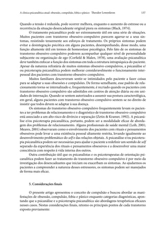 A clínica psicanalítica atual: obsessão, compulsão, fobia e pânico   Theodor Lowenkron	 137
Quando a tensão é reduzida, pode ocorrer melhora, enquanto o aumento do estresse ou a
recorrência da situação desencadeante original piora os sintomas (Black, 1974).
O tratamento psicanalítico pode ser extremamente útil em uma série de situações.
Muitos pacientes com transtorno obsessivo-compulsivo parecem agarrar-se a seus sin-
tomas, resistindo tenazmente aos esforços de tratamento. Os próprios sintomas podem
evitar a desintegração psicótica em alguns pacientes, desempenhando, desse modo, uma
função altamente útil em termos de homeostase psicológica. Pelo fato de os sintomas de
transtorno obsessivo-compulsivo poderem acompanhar qualquer nível de personalidade
subjacente ou organização de ego (Corfield & Malen, 1978), uma avaliação psicanalítica
deve também enfocar a função dos sintomas em toda a estrutura intrapsíquica do paciente.
Apesar da natureza refratária de muitos sintomas obsessivo-compulsivos, a psicanálise e/
ou psicoterapia psicanalítica podem melhorar consideravelmente o funcionamento inter-
pessoal dos pacientes com transtorno obsessivo-compulsivo.
Muitos familiares descreveram sentir-se intimidados pelo paciente a fazer coisas
para se adaptar a suas obsessões e compulsões. De forma semelhante, esse padrão de rela-
cionamento torna-se internalizado e, frequentemente, é recriado quando os pacientes com
transtorno obsessivo-compulsivo são admitidos em centros de atenção diária ou em uni-
dades de internação. Quando se sentem autorizados a assumir sua postura caracterológica,
em geral, alguns pacientes com transtorno obsessivo-compulsivo sentem-se no direito de
insistir que todos devem se adaptar à sua doença.
Os sintomas do transtorno obsessivo-compulsivo frequentemente levam os pacien-
tes a ter problemas de relacionamento e o diagnóstico de transtorno obsessivo-compulsivo
está associado a um alto risco de divórcio e separação (Zetin & Kramer, 1992). A psicaná-
lise e/ou psicoterapia psicanalítica, portanto, podem ser a modalidade eficaz de aborda-
gem dos problemas de relacionamento. Alguns profissionais de saúde mental (Leib, 2001;
Meares, 2001) observaram como o envolvimento dos pacientes com rituais e pensamentos
obsessivos pode levar a uma existência pessoal altamente restrita, levando igualmente ao
desenvolvimento problemático do self e das relações objetais. A psicanálise e/ou psicotera-
pia psicanalítica podem ser necessárias para ajudar o paciente a redefinir um sentido de self
separado da experiência dos rituais e pensamentos obsessivos e a desenvolver uma maior
consciência com respeito à vida interna dos outros.
Outra contribuição útil que os psicanalistas e os psicoterapeutas de orientação psi-
canalítica podem fazer ao tratamento do transtorno obsessivo-compulsivo é por meio da
investigação dos desencadeantes que iniciam ou exacerbam os sintomas. Ao ajudarmos os
pacientes a compreender a natureza desses estressores, os sintomas podem ser manejados
de forma mais eficaz.
5. Considerações finais
O presente artigo apresentou o conceito de compulsão e buscou abordar as mani-
festações de obsessão, compulsão, fobia e pânico enquanto categorias diagnósticas, apon-
tando que a psicanálise e a psicoterapia psicanalítica são abordagens terapêuticas eficazes
nesses casos. Nestas considerações finais, retomo os principais pontos de cada transtorno
exposto previamente:
 