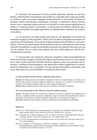 138	 Revista Brasileira de Psicanálise · Volume 43, n. 3 · 2009
5.1. Pacientes com transtorno de pânico podem apresentar episódio de mal-estar
devido a determinantes intrapsíquicos que podem ser superados pela terapia psicanalíti-
ca. Verifica-se que os pacientes empregam preferentemente os mecanismos de defesa de
formação reativa, neutralização, somatização e projeção. A experiência clínica encontra,
muitas vezes, a separação materna precoce e/ou perda de outras pessoas significativas na
infância. A resposta positiva à psicanálise e à psicoterapia psicanalítica justificam que a
abordagem psicanalítica tem papel significativo no planejamento terapêutico do transtor-
no de pânico.  
5.2. Os pacientes com fobia podem apresentar-se com agorafobia sem história de
transtorno de pânico, fobia específica e fobia social. Os fatores psicogênicos presentes são
experiências de humilhação, crítica, perda de figuras significativas da infância, como pais e
irmãos. Vivência de representações internalizadas dos pais ou substitutas por quem foram
criticados, humilhados, as quais são projetadas em pessoas do ambiente atual, que, por sua
vez, são evitadas. Deve-se incluir uma avaliação de como a fobia adapta-se à rede de rela-
cionamentos do paciente.
5.3. Os pacientes com transtorno obsessivo-compulsivo sofrem principalmente de
rituais envolvendo checagem, envolvendo limpeza, pensamentos obsessivos sem compul-
são e, ainda, podem apresentar lentidão obsessiva. Algumas vezes, esses pacientes são re-
sistentes a mudanças sintomatológicas, mas apresentam melhora significativa do funcio-
namento interpessoal com a psicanálise e/ou psicoterapia psicanalítica, alcançando uma
maior elaboração de sua personalidade e consideração pelos outros.
La clínica sicanalítica actual: obsesión, compulsión, fobía y pánico
Resumen: El trabajo presenta el concepto de compulsión y busca las manifestaciones de obsesión, com-
pulsión, fobía y pánico en cuanto categorías diagnósticas. Apunta que la sicanálisis y la sicoterapia si-
canalítica son abordajes terapéuticas eficaces en esas categorías diagnósticas.
Palabras clave: compulsión; pánico; fobía; obsesión; sicanálisis; sicoterapia sicoanalítica.
The current psychoanalytic clinic: obsession, compulsion, phobia and panic
Abstract: The paper presents the conception of compulsion and tries to approach the manifestation of
obsession, compulsion, phobia and panic as diagnostic category. It indicates that psychoanalysis and psy-
choanalytic psychotherapy are effective therapeutic approaches in these diagnostic categories.
Keywords: compulsion; panic; phobia; obsession; psychoanalysis; psychoanalytic psychotherapy.
Referências
Abend, S. M.  (1989). Psychoanalytic psychotherapy. In C. Lindmann (ed.). Handbook of phobia therapy:
Rapid symptom relief in anxiety disorders (p. 395-403). Northvale, NJ: J. Aronson.
Baer, L. & Jenike, M. A. (1986). Introduction. In M. A. Jenike, L. Baer & W. E. Minichiello (eds.). Obsessive-
compulsive disorders: Theory and management (p. 1-9). Littleton, Mass.: PSG.
Black, A. (1974). The natural history of obsessional neurosis. In H. R. Beech (ed.). Obsessional states (p. 19-
54). London: Methuen.
Busch, F. N., Cooper, A. M., Klerman, G. L., Penzer, R. J., Shapiro, T. & Shear, M. K. (1991).
Neurophysiological, cognitive-behavioral, and psychoanalytic approaches to panic disorder: Toward
an integration. Psychoanalytic Inquiry, 11: 316-332.
 