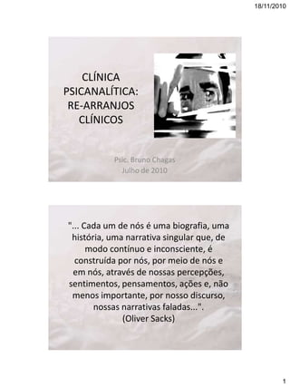 18/11/2010

CLÍNICA
PSICANALÍTICA:
RE-ARRANJOS
CLÍNICOS

Psic. Bruno Chagas
Julho de 2010

"... Cada um de nós é uma biografia, uma
história, uma narrativa singular que, de
modo contínuo e inconsciente, é
construída por nós, por meio de nós e
em nós, através de nossas percepções,
sentimentos, pensamentos, ações e, não
menos importante, por nosso discurso,
nossas narrativas faladas...".
(Oliver Sacks)

1

 