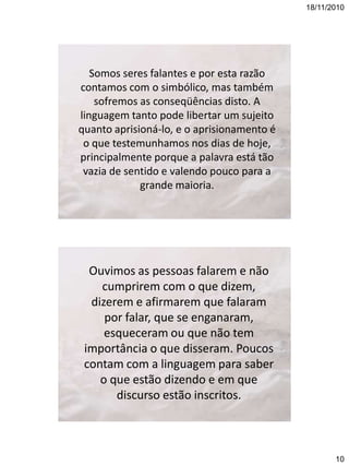 18/11/2010

Somos seres falantes e por esta razão
contamos com o simbólico, mas também
sofremos as conseqüências disto. A
linguagem tanto pode libertar um sujeito
quanto aprisioná-lo, e o aprisionamento é
o que testemunhamos nos dias de hoje,
principalmente porque a palavra está tão
vazia de sentido e valendo pouco para a
grande maioria.

Ouvimos as pessoas falarem e não
cumprirem com o que dizem,
dizerem e afirmarem que falaram
por falar, que se enganaram,
esqueceram ou que não tem
importância o que disseram. Poucos
contam com a linguagem para saber
o que estão dizendo e em que
discurso estão inscritos.

10

 