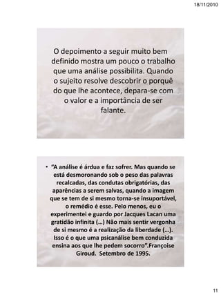 18/11/2010

O depoimento a seguir muito bem
definido mostra um pouco o trabalho
que uma análise possibilita. Quando
o sujeito resolve descobrir o porquê
do que lhe acontece, depara-se com
o valor e a importância de ser
falante.

• “A análise é árdua e faz sofrer. Mas quando se
está desmoronando sob o peso das palavras
recalcadas, das condutas obrigatórias, das
aparências a serem salvas, quando a imagem
que se tem de si mesmo torna-se insuportável,
o remédio é esse. Pelo menos, eu o
experimentei e guardo por Jacques Lacan uma
gratidão infinita (…) Não mais sentir vergonha
de si mesmo é a realização da liberdade (…).
Isso é o que uma psicanálise bem conduzida
ensina aos que lhe pedem socorro”.Françoise
Giroud. Setembro de 1995.

11

 