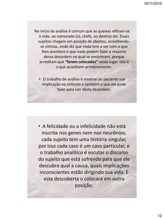 18/11/2010

No início da análise é comum que as queixas refiram-se
à mãe, ao namorado (a), chefe, ao destino etc. Esses
sujeitos chegam em posição de objetos, acreditandose vítimas, onde diz que nada tem a ver com o que
lhes acontece e que nada podem fazer a respeito
dessa desordem na qual se encontram, porque
acreditam que “foram colocados” neste lugar. Isto é
o que acreditam primeiramente.
• O trabalho de análise é mostrar ao paciente sua
implicação no sintoma e também o que ele pode
fazer para sair desta desordem.

• A felicidade ou a infelicidade não está
inscrita nos genes nem nos neurônios,
cada sujeito tem uma história singular,
por isso cada caso é um caso particular, e
o trabalho analítico é escutar o discurso
do sujeito que está sofrendo para que ele
descubra qual a causa, quais implicações
inconscientes estão dirigindo sua vida. E
esta descoberta o colocará em outra
posição.

12

 
