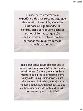 18/11/2010

• Os pacientes descrevem a
experiência de análise como algo que
deu sentido à sua vida, aliviando
suas dores e significando sua
história, onde conseguem desfazer
os nós sintomáticos que são
resultados de sua historia familiar,
herdados até de outra geração
através do discurso.

Não é por causa dos problemas que as
pessoas vão ao psicanalista, e sim devido
aos sintomas. O que a psicanálise faz é
mostrar que o próprio problema é uma
solução de uma questão inconsciente.
Não vamos solucioná-lo, mas ajudar a
montar a equação. Qualquer pessoa que
conhece um pouco de matemática sabe
que essa é a parte mais difícil.

13

 