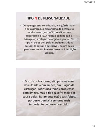 18/11/2010

TIPO N DE PERSONALIDADE
• O superego esta constituído, a angústia maior
é de castração, o mecanismo de defesa é o
recalcamento, o conflito se dá entre o
superego e o ID. A relação com os pais é
triangular, a relação de objeto é genital. No
tipo N, ou os dois pais interditam as duas
pulsões (a sexual e agressiva), ou um deles
opera uma excitação e o outro uma interdição
sexuais.

• Dito de outra forma, são pessoas com
dificuldades com limites, em função da
castração. Todos nós temos problemas
com limites, mas o tipo N sofre mais por
causa deles. Raramente estão satisfeitos,
porque o que falta se torna mais
importante do que o possuído.

16

 