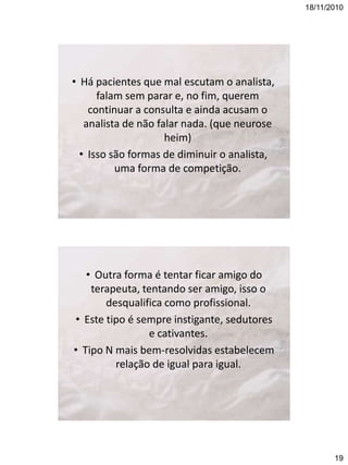 18/11/2010

• Há pacientes que mal escutam o analista,
falam sem parar e, no fim, querem
continuar a consulta e ainda acusam o
analista de não falar nada. (que neurose
heim)
• Isso são formas de diminuir o analista,
uma forma de competição.

• Outra forma é tentar ficar amigo do
terapeuta, tentando ser amigo, isso o
desqualifica como profissional.
• Este tipo é sempre instigante, sedutores
e cativantes.
• Tipo N mais bem-resolvidas estabelecem
relação de igual para igual.

19

 