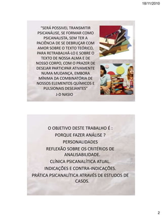 18/11/2010

“SERÁ POSSIVEL TRANSMITIR
PSICANÁLISE, SE FORMAR COMO
PSICANALISTA, SEM TER A
PACIÊNCIA DE SE DEBRUÇAR COM
AMOR SOBRE O TEXTO TEÓRICO,
PARA RETRABALHÁ-LO E SOBRE O
TEXTO DE NOSSA ALMA E DE
NOSSO CORPO, COM O PRAZER DE
DESEJAR PARTICIPAR ATIVAMENTE
NUMA MUDANÇA, EMBORA
MÍNIMA DA COMBINATÓRIA DE
NOSSOS ELEMENTOS QUÍMICOS E
PULSIONAIS DESEJANTES”
J-D NASIO

O OBJETIVO DESTE TRABALHO É :
PORQUE FAZER ANÁLISE ?
PERSONALIDADES
REFLEXÃO SOBRE OS CRITÉRIOS DE
ANALISABILIDADE.
CLÍNICA PSICANALÍTICA ATUAL.
INDICAÇÕES E CONTRA-INDICAÇÕES.
PRÁTICA PSICANALÍTICA ATRAVÉS DE ESTUDOS DE
CASOS.

2

 