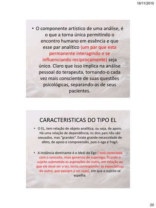 18/11/2010

• O componente artístico de uma análise, é
o que a torna única permitindo o
encontro humano em essência e que
esse par analítico (um par que esta
permanente interagindo e se
influenciando reciprocamente) seja
único. Claro que isso implica na análise
pessoal do terapeuta, tornando-o cada
vez mais consciente de suas questões
psicológicas, separando-as de seus
pacientes.

CARACTERISTICAS DO TIPO EL
• O EL, tem relação de objeto analítica, ou seja, de apoio.
Há uma relação de dependência, os dois pais não são
sexuados, mas “grandes”. Existe grande necessidade de
afeto, de apoio e compreensão, pois o ego é frágil.
• A instância dominante é o Ideal do Ego ( está conectada
com o conceito, mais genérico de superego, ficando o
sujeito submetido as aspirações do outro, em relação ao
que ele deve ser e ter, tenta corresponder as expectativas
do outro, que passam a ser suas), em que o sujeito se
espelha.

20

 