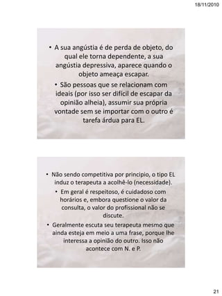 18/11/2010

• A sua angústia é de perda de objeto, do
qual ele torna dependente, a sua
angústia depressiva, aparece quando o
objeto ameaça escapar.
• São pessoas que se relacionam com
ideais (por isso ser difícil de escapar da
opinião alheia), assumir sua própria
vontade sem se importar com o outro é
tarefa árdua para EL.

• Não sendo competitiva por principio, o tipo EL
induz o terapeuta a acolhê-lo (necessidade).
• Em geral é respeitoso, é cuidadoso com
horários e, embora questione o valor da
consulta, o valor do profissional não se
discute.
• Geralmente escuta seu terapeuta mesmo que
ainda esteja em meio a uma frase, porque lhe
interessa a opinião do outro. Isso não
acontece com N. e P.

21

 