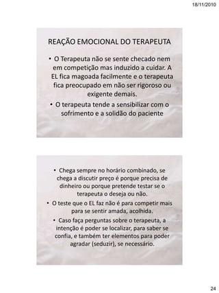 18/11/2010

REAÇÃO EMOCIONAL DO TERAPEUTA
• O Terapeuta não se sente checado nem
em competição mas induzido a cuidar. A
EL fica magoada facilmente e o terapeuta
fica preocupado em não ser rigoroso ou
exigente demais.
• O terapeuta tende a sensibilizar com o
sofrimento e a solidão do paciente

• Chega sempre no horário combinado, se
chega a discutir preço é porque precisa de
dinheiro ou porque pretende testar se o
terapeuta o deseja ou não.
• O teste que o EL faz não é para competir mais
para se sentir amada, acolhida.
• Caso faça perguntas sobre o terapeuta, a
intenção é poder se localizar, para saber se
confia, e também ter elementos para poder
agradar (seduzir), se necessário.

24

 