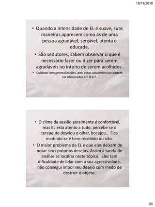 18/11/2010

• Quando a intensidade de EL é suave, suas
maneiras aparecem como as de uma
pessoa agradável, sensível, atenta e
educada.
• São sedutores, sabem observar o que é
necessário fazer ou dizer para serem
agradáveis no intuito de serem acolhidos.
• Cuidado com generalizações, pois estas características podem
ser observadas em N e P.

• O clima da sessão geralmente é confortável,
mas EL esta atento a tudo, percebe se o
terapeuta desviou o olhar, bocejou... Fica
medindo se é bem recebido ou não.
• O maior problema de EL é que eles deixam de
notar seus próprios desejos. Assim a tarefa de
análise se localiza neste tópico. Eles tem
dificuldade de lidar com a sua agressividade,
não consegui impor seu desejo com medo de
destruir o objeto.

25

 
