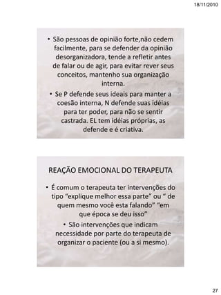 18/11/2010

• São pessoas de opinião forte,não cedem
facilmente, para se defender da opinião
desorganizadora, tende a refletir antes
de falar ou de agir, para evitar rever seus
conceitos, mantenho sua organização
interna.
• Se P defende seus ideais para manter a
coesão interna, N defende suas idéias
para ter poder, para não se sentir
castrada. EL tem idéias próprias, as
defende e é criativa.

REAÇÃO EMOCIONAL DO TERAPEUTA
• É comum o terapeuta ter intervenções do
tipo “explique melhor essa parte” ou “ de
quem mesmo você esta falando” “em
que época se deu isso”
• São intervenções que indicam
necessidade por parte do terapeuta de
organizar o paciente (ou a si mesmo).

27

 