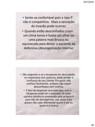 18/11/2010

• Sente-se confortável pois o tipo P
não é competitivo. Mais a sensação
de invasão pode ocorrer.
• Quando estão desconfiados criam
um clima tenso e basta um olhar ou
uma palavra mais brusca ou
equivocada para deixar o paciente da
defensiva (desorganização interna)

• São exigentes e se o terapeuta for descuidado
ou impetuoso com palavras, pode perder a
confiança de seu cliente. Em geral, não
confiam facilmente, embora não sejam
desconfiados sem motivo,
• E fácil de dispersar com este tipo, pois o
terapeuta pode ter a sensação de estar
sozinho.(distância promovida pelo próprio P
para não de desorganizar, nos casos mais
graves não sabe diferenciar quem é ele ou
quem é o outro)

28

 