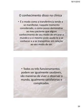 18/11/2010

O conhecimento disso na clínica
• É o modo como a transferência tende a
se manifestar, naquele momento
considerado, e como posso demonstrar
ao meu paciente que algum
conhecimento de seu modo de encarar o
mundo e a si mesmo pode ajudá-lo a se
conhecer e a se tranqüilizar em relação
ao seu modo de ser.

• Todos os três funcionamentos
podem ser igualmente saudáveis,
são maneiras de viver e observar o
mundo, igualmente satisfatórias e
complicadas.

29

 