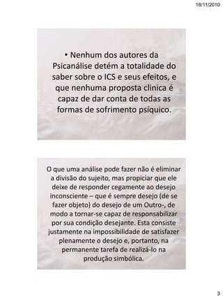 18/11/2010

• Nenhum dos autores da
Psicanálise detém a totalidade do
saber sobre o ICS e seus efeitos, e
que nenhuma proposta clinica é
capaz de dar conta de todas as
formas de sofrimento psíquico.

O que uma análise pode fazer não é eliminar
a divisão do sujeito, mas propiciar que ele
deixe de responder cegamente ao desejo
inconsciente – que é sempre desejo (de se
fazer objeto) do desejo de um Outro-, de
modo a tornar-se capaz de responsabilizar
por sua condição desejante. Esta consiste
justamente na impossibilidade de satisfazer
plenamente o desejo e, portanto, na
permanente tarefa de realizá-lo na
produção simbólica.

3

 