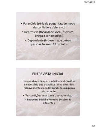 18/11/2010

• Paranóide (série de perguntas, de modo
desconfiado e defensivo)
• Depressiva (tonalidade vocal, às vezes,
chega a ser inaudível)
• Dependente (induzem que outras
pessoas façam o 1º contato)

ENTREVISTA INICIAL
• Independente de qual modalidade de análise,
é necessário que o analista tenha uma idéia
razoavelmente clara das condições psíquicas
do paciente.
• Ter condições de assumir o compromisso.
• Entrevista Inicial e Primeira Sessão são
diferentes.

32

 
