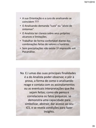 18/11/2010

• A sua Orientação e a cura do analisando se
coincidem ???
• O Analisando demanda “cura” ou “alivio de
sintomas”.
• O Analista ter clareza sobre seus próprios
alcances e limitações.
• Trabalhar de forma confortável diante das
combinações feitas de valores e horários.
• Sem precipitações não existe 1ª impressão em
Psicanálise.

Na E.I umas das suas principais finalidades
é a do Analista poder observar, e pôr à
prova, a forma de como o analisando
reage e contata com os assinalamentos
ou as eventuais interpretações que lhe
sejam feitas; como ele pensa e
correlaciona os fatos psíquicos, se
demonstra uma capacidade para
simbolizar, abstrair, dar acesso ao seu
ICS, e se revela condições para fazer
insights.

35

 
