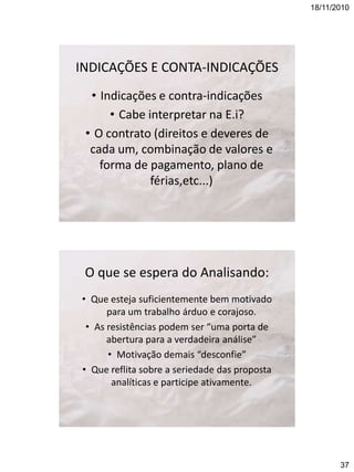 18/11/2010

INDICAÇÕES E CONTA-INDICAÇÕES
• Indicações e contra-indicações
• Cabe interpretar na E.i?
• O contrato (direitos e deveres de
cada um, combinação de valores e
forma de pagamento, plano de
férias,etc...)

O que se espera do Analisando:
• Que esteja suficientemente bem motivado
para um trabalho árduo e corajoso.
• As resistências podem ser “uma porta de
abertura para a verdadeira análise”
• Motivação demais “desconfie”
• Que reflita sobre a seriedade das proposta
analíticas e participe ativamente.

37

 