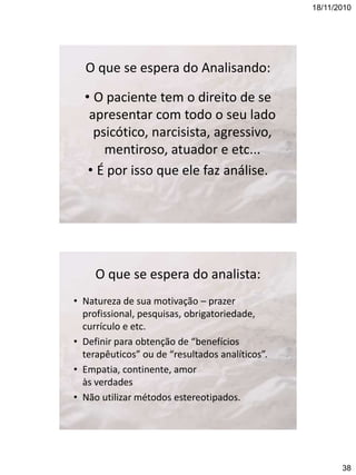 18/11/2010

O que se espera do Analisando:
• O paciente tem o direito de se
apresentar com todo o seu lado
psicótico, narcisista, agressivo,
mentiroso, atuador e etc...
• É por isso que ele faz análise.

O que se espera do analista:
• Natureza de sua motivação – prazer
profissional, pesquisas, obrigatoriedade,
currículo e etc.
• Definir para obtenção de “benefícios
terapêuticos” ou de “resultados analíticos”.
• Empatia, continente, amor
às verdades
• Não utilizar métodos estereotipados.

38

 