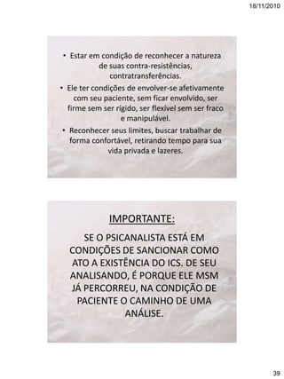 18/11/2010

• Estar em condição de reconhecer a natureza
de suas contra-resistências,
contratransferências.
• Ele ter condições de envolver-se afetivamente
com seu paciente, sem ficar envolvido, ser
firme sem ser rígido, ser flexível sem ser fraco
e manipulável.
• Reconhecer seus limites, buscar trabalhar de
forma confortável, retirando tempo para sua
vida privada e lazeres.

IMPORTANTE:
SE O PSICANALISTA ESTÁ EM
CONDIÇÕES DE SANCIONAR COMO
ATO A EXISTÊNCIA DO ICS. DE SEU
ANALISANDO, É PORQUE ELE MSM
JÁ PERCORREU, NA CONDIÇÃO DE
PACIENTE O CAMINHO DE UMA
ANÁLISE.

39

 
