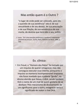 18/11/2010

Mas então quem é o Outro ?
“o lugar de onde pode ser colocado, para ele,
a questão de sua existência” isto é: de sua
sexualidade e de seu desejo, de sua procriação
e de sua filiação, de sua existência e de sua
morte, do destino que terá sido o seu, enfim.
J. Lacan, "Em uma questão preliminar a qualquer tratamento
possível da psicose", Écrits, Paris, Editions du Seuil, 1966, p.
549.

Ex. clínico:
• Em Freud, o “Homem dos Ratos” foi tomado por
um impulso de querer emagrecer, mas não
conseguia executar esse intento, porquanto o
impulso se manteria incompreensível enquanto
não fosse revelado que a palavra “gordo”, no
idioma alemão que falava, é dick, sendo também
Dick o nome de um rival de quem gostaria de se
desfazer. Pelo mecanismo de deslizamento de
um significante para o outro, emagrecer teria o
significado de matar o rival Dick.

4

 