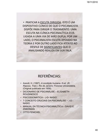 18/11/2010

• PRATICAR A ESCUTA DIRIGIDA. ISTO É UM
DISPOSITIVO CLÍNICO DE QUE O PSICANALISTA
DISPÕE PARA DIRIGIR O TRATAMENTO. UMA
ESCUTA NA CLÍNICA PSICANALÍTICA ESTÁ
LIGADA A UMA VIA DE MÃO DUPLA: POR UM
LADO, O PSICANALISTA ESCUTA APOIADO NA
TEORIA E POR OUTRO LADO FICA ATENTO AO
DESFILE DE SIGNIFICANTES QUE O
ANALISANDO REALIZA EM SUA FALA.

REFERÊNCIAS:
• Arendt, H. (1997). A condição humana. 8 ed. (R.
Raposo, Trad.). Rio de Janeiro: Forense Universitária.
(Original publicado em 1958)
• DICIONARIO DE PSICANÁLISE – ELISABETH
ROUDINESCO
• PSICOSSOMÁTICA – J-D- NASIO
• 7 CONCEITO CRUCIAIS DA PSICANÁLISE – J-D NASIO
• MANUAL DA TÉCNICA PSICANALÍTICA – DAVID E.
ZIMERMAN
• OTTO FENICHEL

40

 