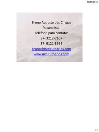 18/11/2010

Bruno Augusto das Chagas
Psicanalista.
Telefone para contato:
37- 3212-7107
37- 9121-3996
bruno@institutoarios.com
www.institutoarios.com

41

 