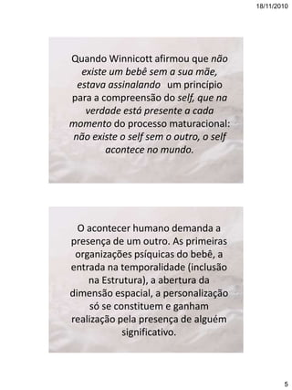 18/11/2010

Quando Winnicott afirmou que não
existe um bebê sem a sua mãe,
estava assinalando um princípio
para a compreensão do self, que na
verdade está presente a cada
momento do processo maturacional:
não existe o self sem o outro, o self
acontece no mundo.

O acontecer humano demanda a
presença de um outro. As primeiras
organizações psíquicas do bebê, a
entrada na temporalidade (inclusão
na Estrutura), a abertura da
dimensão espacial, a personalização
só se constituem e ganham
realização pela presença de alguém
significativo.

5

 