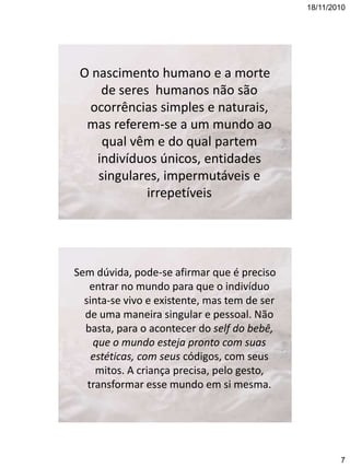 18/11/2010

O nascimento humano e a morte
de seres humanos não são
ocorrências simples e naturais,
mas referem-se a um mundo ao
qual vêm e do qual partem
indivíduos únicos, entidades
singulares, impermutáveis e
irrepetíveis

Sem dúvida, pode-se afirmar que é preciso
entrar no mundo para que o indivíduo
sinta-se vivo e existente, mas tem de ser
de uma maneira singular e pessoal. Não
basta, para o acontecer do self do bebê,
que o mundo esteja pronto com suas
estéticas, com seus códigos, com seus
mitos. A criança precisa, pelo gesto,
transformar esse mundo em si mesma.

7

 